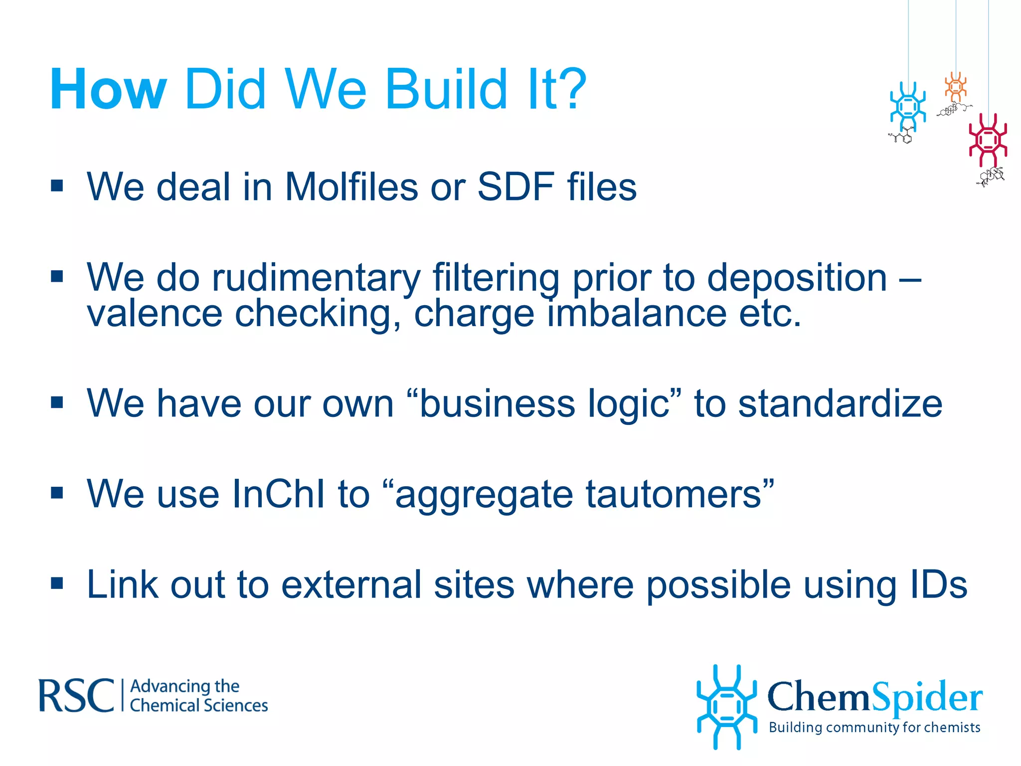 How  Did We Build It? We deal in Molfiles or SDF files We do rudimentary filtering prior to deposition – valence checking, charge imbalance etc. We have our own “business logic” to standardize We use InChI to “aggregate tautomers” Link out to external sites where possible using IDs  