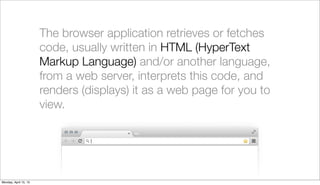 The browser application retrieves or fetches
                       code, usually written in HTML (HyperText
                       Markup Language) and/or another language,
                       from a web server, interprets this code, and
                       renders (displays) it as a web page for you to
                       view.




Monday, April 15, 13
 