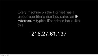 Every machine on the Internet has a
                       unique identifying number, called an IP
                       Address. A typical IP address looks like
                       this:

                               216.27.61.137


Monday, April 15, 13
 