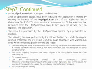  An HttpApplication object is assigned to the request.
After all application objects have been initialized, the application is started by
creating an instance of the HttpApplication class. If the application has a
Global.asax file, ASP.NET instead creates an instance of the Global.asax class that
is derived from the HttpApplication class. It then uses the derived class to
represent the application.
 The request is processed by the HttpApplication pipeline. By aspx handler for
example.
The following tasks are performed by the HttpApplication class while the request
is being processed. The events are useful for page developers who want to run
code when key request pipeline events are raised
 Validate the request, which examines the information sent by the browser and determines whether
it contains potentially malicious markup. For more information, see ValidateRequest and Script
Exploits Overview.
 Perform URL mapping, if any URLs have been configured in the UrlMappingsSection section of the
Web.config file.
 Pre processing events
 Call the ProcessRequest method (or the asynchronous version
IHttpAsyncHandler.BeginProcessRequest) of the appropriate IHttpHandler class for the request. For
example, if the request is for a page, the current page instance handles the request.
 Post processing event handling
 