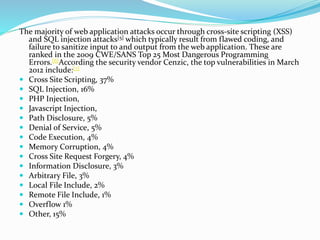 The majority of web application attacks occur through cross-site scripting (XSS)
and SQL injection attacks[5] which typically result from flawed coding, and
failure to sanitize input to and output from the web application. These are
ranked in the 2009 CWE/SANS Top 25 Most Dangerous Programming
Errors.[6]According the security vendor Cenzic, the top vulnerabilities in March
2012 include:[7]
 Cross Site Scripting, 37%
 SQL Injection, 16%
 PHP Injection,
 Javascript Injection,
 Path Disclosure, 5%
 Denial of Service, 5%
 Code Execution, 4%
 Memory Corruption, 4%
 Cross Site Request Forgery, 4%
 Information Disclosure, 3%
 Arbitrary File, 3%
 Local File Include, 2%
 Remote File Include, 1%
 Overflow 1%
 Other, 15%
 