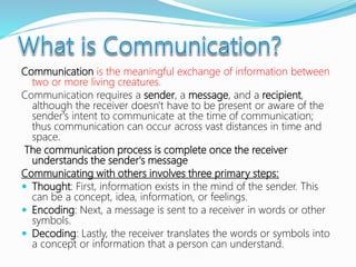 Communication is the meaningful exchange of information between
two or more living creatures.
Communication requires a sender, a message, and a recipient,
although the receiver doesn't have to be present or aware of the
sender's intent to communicate at the time of communication;
thus communication can occur across vast distances in time and
space.
The communication process is complete once the receiver
understands the sender's message
Communicating with others involves three primary steps:
 Thought: First, information exists in the mind of the sender. This
can be a concept, idea, information, or feelings.
 Encoding: Next, a message is sent to a receiver in words or other
symbols.
 Decoding: Lastly, the receiver translates the words or symbols into
a concept or information that a person can understand.
 
