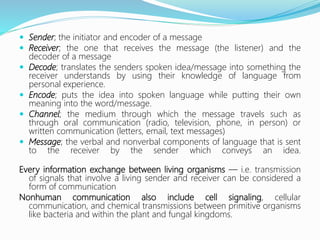  Sender; the initiator and encoder of a message
 Receiver; the one that receives the message (the listener) and the
decoder of a message
 Decode; translates the senders spoken idea/message into something the
receiver understands by using their knowledge of language from
personal experience.
 Encode; puts the idea into spoken language while putting their own
meaning into the word/message.
 Channel; the medium through which the message travels such as
through oral communication (radio, television, phone, in person) or
written communication (letters, email, text messages)
 Message; the verbal and nonverbal components of language that is sent
to the receiver by the sender which conveys an idea.
Every information exchange between living organisms — i.e. transmission
of signals that involve a living sender and receiver can be considered a
form of communication
Nonhuman communication also include cell signaling, cellular
communication, and chemical transmissions between primitive organisms
like bacteria and within the plant and fungal kingdoms.
 