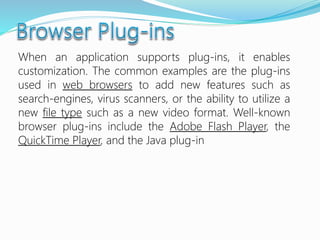 When an application supports plug-ins, it enables
customization. The common examples are the plug-ins
used in web browsers to add new features such as
search-engines, virus scanners, or the ability to utilize a
new file type such as a new video format. Well-known
browser plug-ins include the Adobe Flash Player, the
QuickTime Player, and the Java plug-in
 