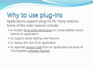 Applications support plug-ins for many reasons.
Some of the main reasons include:
 to enable third-party developers to create abilities which
extend an application
 to support easily adding new features
 to reduce the size of an application
 to separate source code from an application because of
incompatible software licenses.
 