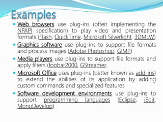  Web browsers use plug-ins (often implementing the
NPAPI specification) to play video and presentation
formats (Flash, QuickTime, Microsoft Silverlight, 3DMLW)
 Graphics software use plug-ins to support file formats
and process images (Adobe Photoshop, GIMP)
 Media players use plug-ins to support file formats and
apply filters (foobar2000, GStreamer,
 Microsoft Office uses plug-ins (better known as add-ins)
to extend the abilities of its application by adding
custom commands and specialized features
 Software development environments use plug-ins to
support programming languages (Eclipse, jEdit,
MonoDevelop)
 