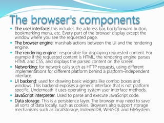  The user interface: this includes the address bar, back/forward button,
bookmarking menu, etc. Every part of the browser display except the
window where you see the requested page.
 The browser engine: marshals actions between the UI and the rendering
engine.
 The rendering engine : responsible for displaying requested content. For
example if the requested content is HTML, the rendering engine parses
HTML and CSS, and displays the parsed content on the screen.
 Networking: for network calls such as HTTP requests, using different
implementations for different platform behind a platform-independent
interface.
 UI backend: used for drawing basic widgets like combo boxes and
windows. This backend exposes a generic interface that is not platform
specific. Underneath it uses operating system user interface methods.
 JavaScript interpreter. Used to parse and execute JavaScript code.
 Data storage. This is a persistence layer. The browser may need to save
all sorts of data locally, such as cookies. Browsers also support storage
mechanisms such as localStorage, IndexedDB, WebSQL and FileSystem.
 