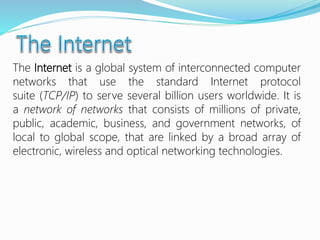 The Internet is a global system of interconnected computer
networks that use the standard Internet protocol
suite (TCP/IP) to serve several billion users worldwide. It is
a network of networks that consists of millions of private,
public, academic, business, and government networks, of
local to global scope, that are linked by a broad array of
electronic, wireless and optical networking technologies.
 