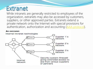 While intranets are generally restricted to employees of the
organization, extranets may also be accessed by customers,
suppliers, or other approved parties. Extranets extend a
private network onto the Internet with special provisions for
authentication, authorization and accounting (AAA protocol).
 