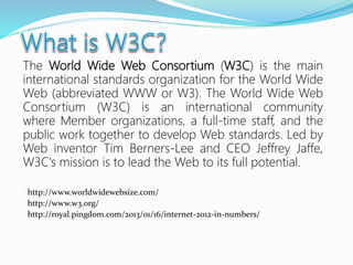 The World Wide Web Consortium (W3C) is the main
international standards organization for the World Wide
Web (abbreviated WWW or W3). The World Wide Web
Consortium (W3C) is an international community
where Member organizations, a full-time staff, and the
public work together to develop Web standards. Led by
Web inventor Tim Berners-Lee and CEO Jeffrey Jaffe,
W3C's mission is to lead the Web to its full potential.
http://www.worldwidewebsize.com/
http://www.w3.org/
http://royal.pingdom.com/2013/01/16/internet-2012-in-numbers/
 