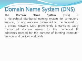 The Domain Name System (DNS) is
a hierarchical distributed naming system for computers,
services, or any resource connected to the Internet or
a private network. Most prominently, it translates easily
memorized domain names to the numerical IP
addresses needed for the purpose of locating computer
services and devices worldwide
 