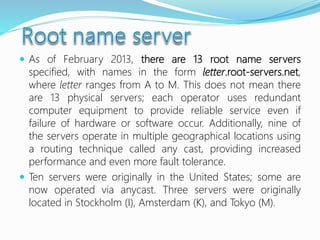 As of February 2013, there are 13 root name servers
specified, with names in the form letter.root-servers.net,
where letter ranges from A to M. This does not mean there
are 13 physical servers; each operator uses redundant
computer equipment to provide reliable service even if
failure of hardware or software occur. Additionally, nine of
the servers operate in multiple geographical locations using
a routing technique called any cast, providing increased
performance and even more fault tolerance.
 Ten servers were originally in the United States; some are
now operated via anycast. Three servers were originally
located in Stockholm (I), Amsterdam (K), and Tokyo (M).
 