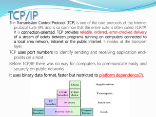 The Transmission Control Protocol (TCP) is one of the core protocols of the Internet
protocol suite (IP), and is so common that the entire suite is often called TCP/IP.
It is connection-oriented. TCP provides reliable, ordered, error-checked delivery
of a stream of octets between programs running on computers connected to
a local area network, intranet or the public Internet. It resides at the transport
layer.
TCP uses port numbers to identify sending and receiving application end-
points on a host
Before TCP/IP, there was no way for computers to communicate easily and
securely on public networks
It uses binary data format, faster but restricted to platform dependence(?).
 