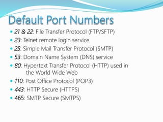  21 & 22: File Transfer Protocol (FTP/SFTP)
 23: Telnet remote login service
 25: Simple Mail Transfer Protocol (SMTP)
 53: Domain Name System (DNS) service
 80: Hypertext Transfer Protocol (HTTP) used in
the World Wide Web
 110: Post Office Protocol (POP3)
 443: HTTP Secure (HTTPS)
 465: SMTP Secure (SMTPS)
 