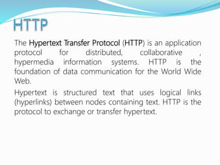 The Hypertext Transfer Protocol (HTTP) is an application
protocol for distributed, collaborative ,
hypermedia information systems. HTTP is the
foundation of data communication for the World Wide
Web.
Hypertext is structured text that uses logical links
(hyperlinks) between nodes containing text. HTTP is the
protocol to exchange or transfer hypertext.
 