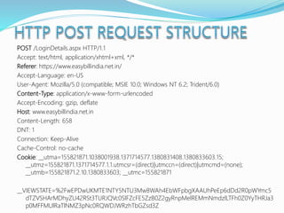 POST /LoginDetails.aspx HTTP/1.1
Accept: text/html, application/xhtml+xml, */*
Referer: https://www.easybillindia.net.in/
Accept-Language: en-US
User-Agent: Mozilla/5.0 (compatible; MSIE 10.0; Windows NT 6.2; Trident/6.0)
Content-Type: application/x-www-form-urlencoded
Accept-Encoding: gzip, deflate
Host: www.easybillindia.net.in
Content-Length: 658
DNT: 1
Connection: Keep-Alive
Cache-Control: no-cache
Cookie: __utma=155821871.1038001938.1371714577.1380831408.1380833603.15;
__utmz=155821871.1371714577.1.1.utmcsr=(direct)|utmccn=(direct)|utmcmd=(none);
__utmb=155821871.2.10.1380833603; __utmc=155821871
__VIEWSTATE=%2FwEPDwUKMTE1NTY5NTU3Mw8WAh4EbWFpbgXAAUhPeEp6dDd2R0pWYmc5
dTZVSHArMDhyZU42RSt3TURJQVc0SlFZcFE5ZzB0Z2gyRnpMelREMmNmdzlLTFh0Z0YyTHRJa3
p0MFFMUlRaTlNMZ3pNc0RQWDJWRzhTbGZsd3Z
 