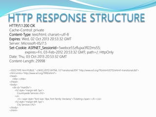 HTTP/1.1 200 OK
Cache-Control: private
Content-Type: text/html; charset=utf-8
Expires: Wed, 02 Oct 2013 20:53:32 GMT
Server: Microsoft-IIS/7.5
Set-Cookie: ASP.NET_SessionId=5webce55zflujxa3fl22ms55;
expires=Fri, 03-Feb-2012 20:53:32 GMT; path=/; HttpOnly
Date: Thu, 03 Oct 2013 20:53:32 GMT
Content-Length: 29998
<!DOCTYPE html PUBLIC "-//W3C//DTD XHTML 1.0 Transitional//EN" "http://www.w3.org/TR/xhtml1/DTD/xhtml1-transitional.dtd">
<html xmlns="http://www.w3.org/1999/xhtml">
<head>
<title></title>
</head>
<body>
<div id="mainDiv">
<h2 style="margin-left: 5px">
Countrywide Services</h2>
<ul>
<li><span style="font-size: 14px; font-family: Verdana;">Ticketing</span></li></ul>
<h2 style="margin-left: 5px">
City Services</h2>
</body>
</html>
 