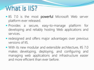  IIS 7.0 is the most powerful Microsoft Web server
platform ever released.
 Provides a secure, easy-to-manage platform for
developing and reliably hosting Web applications and
services.
 redesigned and offers major advantages over previous
versions of IIS.
 With its new modular and extensible architecture, IIS 7.0
makes developing, deploying, and configuring and
managing web applications and infrastructure easier
and more efficient than ever before.
 