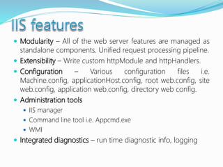  Modularity – All of the web server features are managed as
standalone components. Unified request processing pipeline.
 Extensibility – Write custom httpModule and httpHandlers.
 Configuration – Various configuration files i.e.
Machine.config, applicationHost.config, root web.config, site
web.config, application web.config, directory web config.
 Administration tools
 IIS manager
 Command line tool i.e. Appcmd.exe
 WMI
 Integrated diagnostics – run time diagnostic info, logging
 