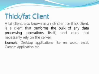 A fat client, also known as a rich client or thick client,
is a client that performs the bulk of any data
processing operations itself, and does not
necessarily rely on the server.
Example: Desktop applications like ms word, excel,
Custom application etc.
 