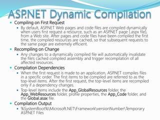  Compiling on First Request
 By default, ASP.NET Web pages and code files are compiled dynamically
when users first request a resource, such as an ASP.NET page (.aspx file),
from a Web site. After pages and code files have been compiled the first
time, the compiled resources are cached, so that subsequent requests to
the same page are extremely efficient.
 Recompiling on Change
 Any changes to a dynamically compiled file will automatically invalidate
the file's cached compiled assembly and trigger recompilation of all
affected resources.
 Compilation Dependencies
 When the first request is made to an application, ASP.NET compiles files
in a specific order. The first items to be compiled are referred to as the
top-level items. After the first request, the top-level items are recompiled
only if a dependency changes.
 Top-level items include the App_GlobalResources folder, the
App_WebResources folder, profile properties, the App_Code folder, and
the Global.asax file.
 Compilation Output
 %SystemRoot%Microsoft.NETFrameworkversionNumberTemporary
ASP.NET Files
 