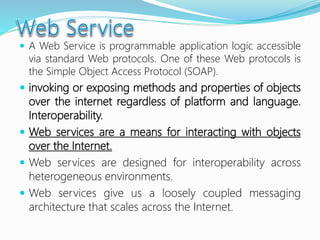  A Web Service is programmable application logic accessible
via standard Web protocols. One of these Web protocols is
the Simple Object Access Protocol (SOAP).
 invoking or exposing methods and properties of objects
over the internet regardless of platform and language.
Interoperability.
 Web services are a means for interacting with objects
over the Internet.
 Web services are designed for interoperability across
heterogeneous environments.
 Web services give us a loosely coupled messaging
architecture that scales across the Internet.
 