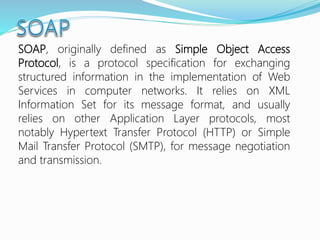SOAP, originally defined as Simple Object Access
Protocol, is a protocol specification for exchanging
structured information in the implementation of Web
Services in computer networks. It relies on XML
Information Set for its message format, and usually
relies on other Application Layer protocols, most
notably Hypertext Transfer Protocol (HTTP) or Simple
Mail Transfer Protocol (SMTP), for message negotiation
and transmission.
 