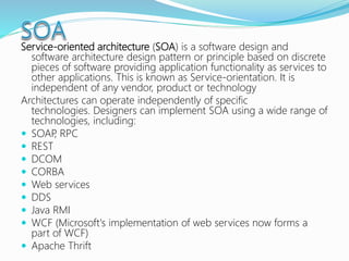 Service-oriented architecture (SOA) is a software design and
software architecture design pattern or principle based on discrete
pieces of software providing application functionality as services to
other applications. This is known as Service-orientation. It is
independent of any vendor, product or technology
Architectures can operate independently of specific
technologies. Designers can implement SOA using a wide range of
technologies, including:
 SOAP, RPC
 REST
 DCOM
 CORBA
 Web services
 DDS
 Java RMI
 WCF (Microsoft's implementation of web services now forms a
part of WCF)
 Apache Thrift
 