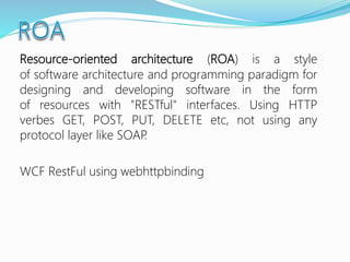 Resource-oriented architecture (ROA) is a style
of software architecture and programming paradigm for
designing and developing software in the form
of resources with "RESTful" interfaces. Using HTTP
verbes GET, POST, PUT, DELETE etc, not using any
protocol layer like SOAP.
WCF RestFul using webhttpbinding
 