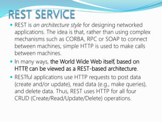 REST is an architecture style for designing networked
applications. The idea is that, rather than using complex
mechanisms such as CORBA, RPC or SOAP to connect
between machines, simple HTTP is used to make calls
between machines.
 In many ways, the World Wide Web itself, based on
HTTP, can be viewed as a REST-based architecture.
 RESTful applications use HTTP requests to post data
(create and/or update), read data (e.g., make queries),
and delete data. Thus, REST uses HTTP for all four
CRUD (Create/Read/Update/Delete) operations.
 
