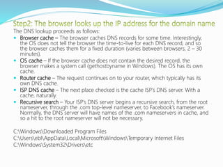 The DNS lookup proceeds as follows:
 Browser cache – The browser caches DNS records for some time. Interestingly,
the OS does not tell the browser the time-to-live for each DNS record, and so
the browser caches them for a fixed duration (varies between browsers, 2 – 30
minutes).
 OS cache – If the browser cache does not contain the desired record, the
browser makes a system call (gethostbyname in Windows). The OS has its own
cache.
 Router cache – The request continues on to your router, which typically has its
own DNS cache.
 ISP DNS cache – The next place checked is the cache ISP’s DNS server. With a
cache, naturally.
 Recursive search – Your ISP’s DNS server begins a recursive search, from the root
nameserver, through the .com top-level nameserver, to Facebook’s nameserver.
Normally, the DNS server will have names of the .com nameservers in cache, and
so a hit to the root nameserver will not be necessary.
C:WindowsDownloaded Program Files
C:UserseblAppDataLocalMicrosoftWindowsTemporary Internet Files
C:WindowsSystem32Driversetc
 