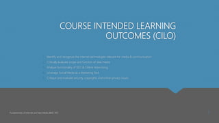 COURSE INTENDED LEARNING
OUTCOMES (CILO)
1. Identify and recognize the internet technologies relevant for media & communication
2. Critically evaluate scope and function of new media
3. Analyze functionality of SEO & Online Advertising
4. Leverage Social Media as a Marketing Tool
5. Critique and evaluate security, copyrights and online privacy issues
Fundamentals of Internet and New Media (BMC 107) 1
 