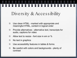 Diversity & Accessibility Use clean HTML - marked with appropriate and meaningful HTML, content in logical order Provide alternatives - alternative text, transcripts for audio, captions for video Allow text to resize - font size in em or % No text in graphics Use accessibility features in tables & forms Be careful with colors and backgrounds - plenty of contrast 