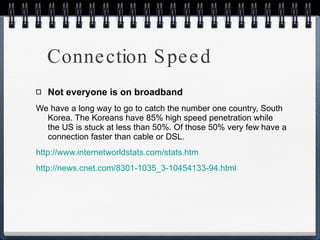 Connection Speed Not everyone is on broadband We have a long way to go to catch the number one country, South Korea. The Koreans have 85% high speed penetration while the US is stuck at less than 50%. Of those 50% very few have a connection faster than cable or DSL. http://www.internetworldstats.com/stats.htm http://news.cnet.com/8301-1035_3-10454133-94.html 