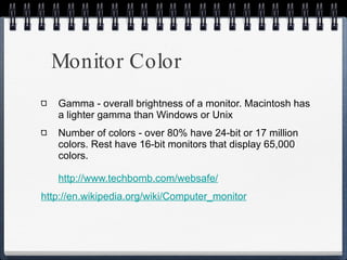 Monitor Color Gamma - overall brightness of a monitor. Macintosh has a lighter gamma than Windows or Unix Number of colors - over 80% have 24-bit or 17 million colors. Rest have 16-bit monitors that display 65,000 colors. http://www.techbomb.com/websafe / http://en.wikipedia.org/wiki/Computer_monitor 