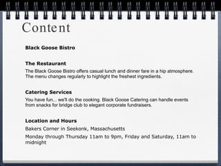 Content Black Goose Bistro The Restaurant The Black Goose Bistro offers casual lunch and dinner fare in a hip atmosphere. The menu changes regularly to highlight the freshest ingredients. Catering Services You have fun... we'll do the cooking. Black Goose Catering can handle events from snacks for bridge club to elegant corporate fundraisers. Location and Hours  Bakers Corner in Seekonk, Massachusetts Monday through Thursday 11am to 9pm, Friday and Saturday, 11am to midnight 