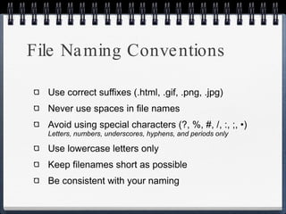 File Naming Conventions Use correct suffixes (.html, .gif, .png, .jpg) Never use spaces in file names Avoid using special characters (?, %, #, /, :, ;, •)  Letters, numbers, underscores, hyphens, and periods only Use lowercase letters only Keep filenames short as possible Be consistent with your naming 