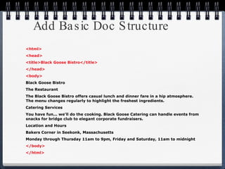 Add Basic Doc Structure <html> <head> <title>Black Goose Bistro</title> </head> <body> Black Goose Bistro The Restaurant The Black Goose Bistro offers casual lunch and dinner fare in a hip atmosphere. The menu changes regularly to highlight the freshest ingredients. Catering Services You have fun... we'll do the cooking. Black Goose Catering can handle events from snacks for bridge club to elegant corporate fundraisers. Location and Hours  Bakers Corner in Seekonk, Massachusetts Monday through Thursday 11am to 9pm, Friday and Saturday, 11am to midnight </body> </html> 