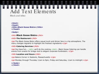 Add Text Elements Block and inline <html> <head> <title>Black Goose Bistro</title> </head> <body> <h1> Black Goose Bistro </h1> <h2> The Restaurant </h2> <p> The Black Goose Bistro offers casual lunch and dinner fare in a hip atmosphere. The menu changes regularly to highlight the freshest ingredients. </p> <h2> Catering Services </h2> <p> You have fun...  <em>  we'll do the cooking   </em> . Black Goose Catering can handle events from snacks for bridge club to elegant corporate fundraisers.   </p> <h2> Location and Hours </h2>   <p> Bakers Corner in Seekonk, Massachusetts   </p> <p> Monday through Thursday 11am to 9pm, Friday and Saturday, 11am to midnight   </p> </body> </html> 