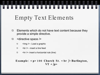 Empty Text Elements Elements which do not have text content because they provide a simple directive. <directive space /> <img /> - Load a graphic <br /> - insert a line feed <hr />- insert a horizontal rule (line) Example: <p>100 Church St. <br />Burlington, VT </p> 