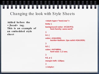 Changing the look with Style Sheets <style type=”text/css”> body { background-color: #C2A7F2;   font-family: sans-serif; } h1 { color: #2A1959; border-bottom: 2px solid #2A1959; } h2 { color: #474B94; font-size: 1.2 em; } h2, p { margin-left: 120px; } </style> Added before the </head> tag. This is an example of an embedded style sheet 