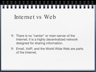 Internet vs Web There is no “center” or main-server of the Internet; it is a highly decentralized network designed for sharing information.  Email, VoIP, and the World Wide Web are parts of the Internet.  
