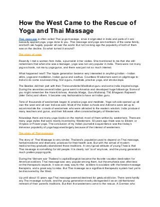How the West Came to the Rescue of
Yoga and Thai Massage
Thai massage is often called Thai yoga massage, since it originated in India and parts of it are
basically applied yoga, yoga done to you. Thai massage and yoga are members of the same family,
and both are hugely popular all over the world. But not too long ago the popularity of both of them
was on the decline. So what turned it around?
The story of yoga
Recently I met a woman from India, a journalist in her sixties. She mentioned to me that she still
remembers that when she was a teenager, yoga was not very popular in India. There were not many
yoga schools, not many yoga gurus, and there was just not so much interest.
What happened next? The hippie generation became very interested in anything Indian – Indian
attire, yoga and meditation, Indian gurus and sadhus. Countless Westerners went on pilgrimage to
India to do some soul searching, find a guru, meditate, practice yoga, and smoke dope.
The Beatles did their part with their Transcendental Meditation guru and some India inspired songs.
During the seventies several Indian gurus went to America and developed huge followings. Some of
you might remember the Hare Krishnas, Ananda Marga, Guru Maharaji, TM, Bhagwan Rajneesh
(later Osho) and others. It became very fashionable to have an Indian guru.
Tens of thousands of westerners began to practice yoga and meditate. Yoga schools opened up all
over the west and all over India as well. Most of the Indian schools and Ashrams were set up to
accommodate the crowds of westerners who were attracted to the eastern wisdom. India produced
many teachers and gurus, and their followers often consisted largely of Westerners.
Nowadays there are many yoga books on the market, most of them written by westerners. There are
many yoga styles that were mostly invented by Westerners. 50 years ago there was no Bikram or
Vinyasa or Power yoga. The conclusion of my Indian journalist acquaintance was that today’s
immense popularity of yoga happened largely because of the interest of westerners.
The story of Thai massage
The story of Thai Massage is very similar. Thailand’s population used to depend on Thai massage,
herbal medicine and shamanic practices for their health care. But with the arrival of modern
medicine they gradually abandoned those traditions. A very typical attitude of young Thais is that
Thai massage is something for old people. It is clearly not “cool” anymore, and the young generation
much prefers popping pills.
During the Vietnam war Thailand’s capital Bangkok became the favorite vacation destination for
American soldiers. Thai massage was very popular among them, but the emphasis was often less
on the therapeutic aspects. It was an easy way for the soldiers to socialize with the female massage
therapists, and a great way to relax. But Thai massage as a significant therapeutic system had yet to
be discovered by the West.
Up until about 15 years ago Thai massage seemed destined for gradual oblivion. There were hardly
any Thai massage schools, and the young generation mostly disregarded it as an old-fashioned
remnant of their parent’s traditions. But then the westerners came to the rescue. A German who
 
