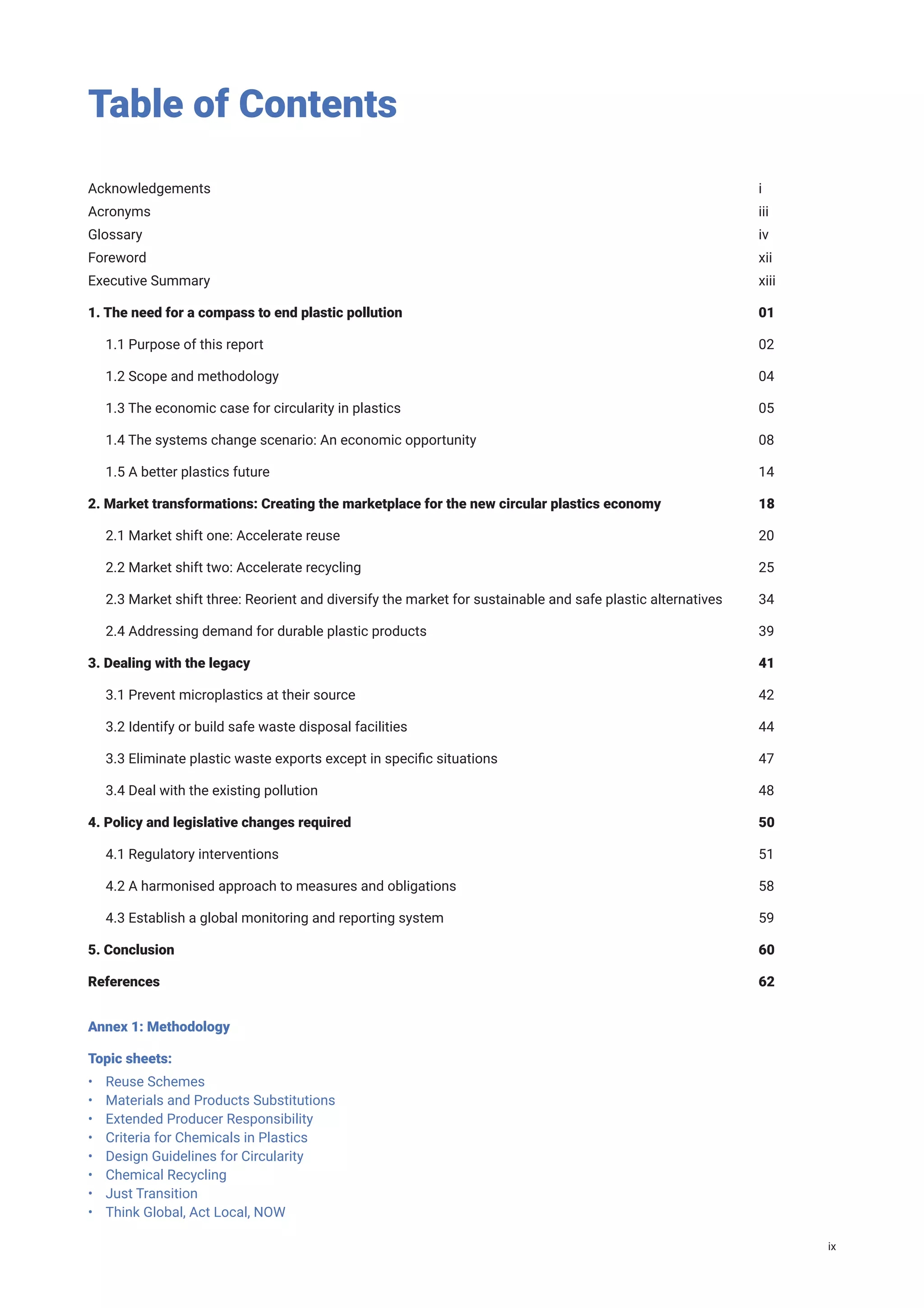 Table of Contents
Acknowledgements										i
Acronyms											iii
Glossary												 iv
Foreword											xii
Executive Summary										xiii
1. The need for a compass to end plastic pollution							 01
1.1 Purpose of this report									02
1.2 Scope and methodology									04
1.3 The economic case for circularity in plastics							 05
1.4 The systems change scenario: An economic opportunity						 08
1.5 A better plastics future									14
2. Market transformations: Creating the marketplace for the new circular plastics economy		 18
2.1 Market shift one: Accelerate reuse								20
2.2 Market shift two: Accelerate recycling								25
2.3 Market shift three: Reorient and diversify the market for sustainable and safe plastic alternatives 34
2.4 Addressing demand for durable plastic products						 39
3. Dealing with the legacy										41
3.1 Prevent microplastics at their source								42
3.2 Identify or build safe waste disposal facilities							 44
3.3 Eliminate plastic waste exports except in specific situations					 47
3.4 Deal with the existing pollution								48
4. Policy and legislative changes required								50
4.1 Regulatory interventions									51
4.2 A harmonised approach to measures and obligations						 58
4.3 Establish a global monitoring and reporting system						 59
5. Conclusion											60
References											62
Annex 1: Methodology
Topic sheets:
• Reuse Schemes
• Materials and Products Substitutions
• Extended Producer Responsibility
• Criteria for Chemicals in Plastics
• Design Guidelines for Circularity
• Chemical Recycling
• Just Transition
• Think Global, Act Local, NOW
ix
 