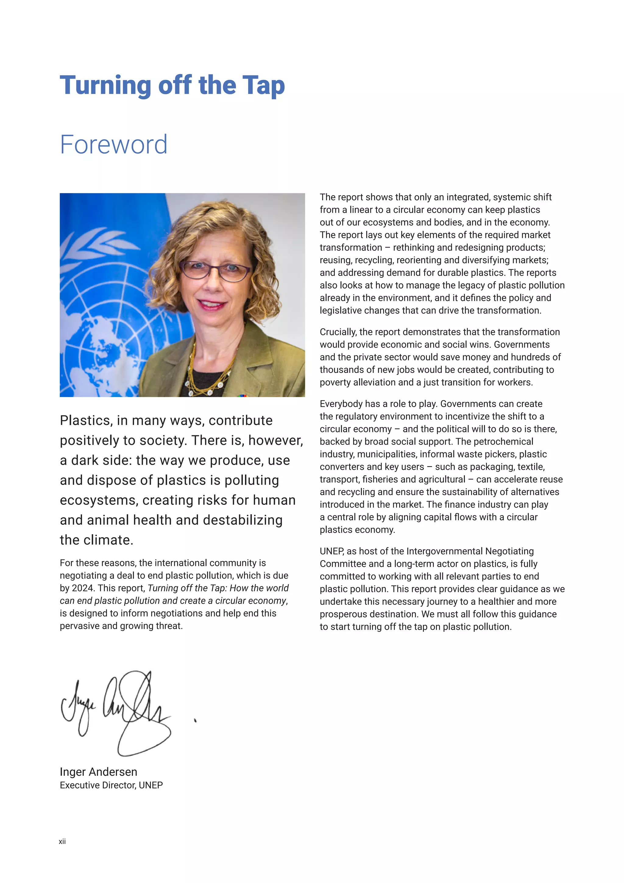 Turning off the Tap
Plastics, in many ways, contribute
positively to society. There is, however,
a dark side: the way we produce, use
and dispose of plastics is polluting
ecosystems, creating risks for human
and animal health and destabilizing
the climate.
For these reasons, the international community is
negotiating a deal to end plastic pollution, which is due
by 2024. This report, Turning off the Tap: How the world
can end plastic pollution and create a circular economy,
is designed to inform negotiations and help end this
pervasive and growing threat.
The report shows that only an integrated, systemic shift
from a linear to a circular economy can keep plastics
out of our ecosystems and bodies, and in the economy.
The report lays out key elements of the required market
transformation – rethinking and redesigning products;
reusing, recycling, reorienting and diversifying markets;
and addressing demand for durable plastics. The reports
also looks at how to manage the legacy of plastic pollution
already in the environment, and it defines the policy and
legislative changes that can drive the transformation.
Crucially, the report demonstrates that the transformation
would provide economic and social wins. Governments
and the private sector would save money and hundreds of
thousands of new jobs would be created, contributing to
poverty alleviation and a just transition for workers.
Everybody has a role to play. Governments can create
the regulatory environment to incentivize the shift to a
circular economy – and the political will to do so is there,
backed by broad social support. The petrochemical
industry, municipalities, informal waste pickers, plastic
converters and key users – such as packaging, textile,
transport, fisheries and agricultural – can accelerate reuse
and recycling and ensure the sustainability of alternatives
introduced in the market. The finance industry can play
a central role by aligning capital flows with a circular
plastics economy.
UNEP, as host of the Intergovernmental Negotiating
Committee and a long-term actor on plastics, is fully
committed to working with all relevant parties to end
plastic pollution. This report provides clear guidance as we
undertake this necessary journey to a healthier and more
prosperous destination. We must all follow this guidance
to start turning off the tap on plastic pollution.
Inger Andersen
Executive Director, UNEP
Foreword
xii
 