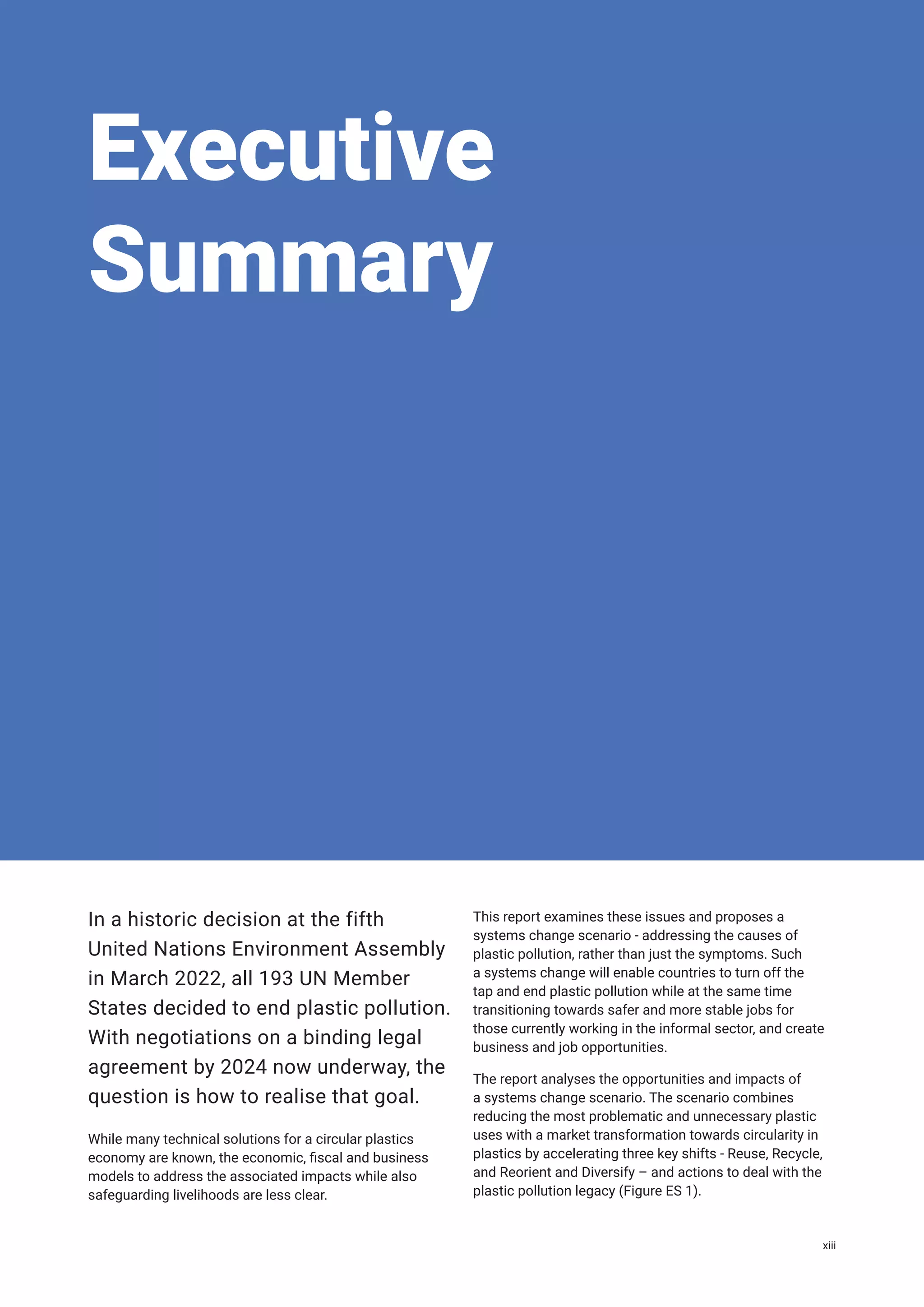 Executive
Summary
In a historic decision at the fifth
United Nations Environment Assembly
in March 2022, all 193 UN Member
States decided to end plastic pollution.
With negotiations on a binding legal
agreement by 2024 now underway, the
question is how to realise that goal.
While many technical solutions for a circular plastics
economy are known, the economic, fiscal and business
models to address the associated impacts while also
safeguarding livelihoods are less clear.
This report examines these issues and proposes a
systems change scenario - addressing the causes of
plastic pollution, rather than just the symptoms. Such
a systems change will enable countries to turn off the
tap and end plastic pollution while at the same time
transitioning towards safer and more stable jobs for
those currently working in the informal sector, and create
business and job opportunities.
The report analyses the opportunities and impacts of
a systems change scenario. The scenario combines
reducing the most problematic and unnecessary plastic
uses with a market transformation towards circularity in
plastics by accelerating three key shifts - Reuse, Recycle,
and Reorient and Diversify – and actions to deal with the
plastic pollution legacy (Figure ES 1).
xiii
 