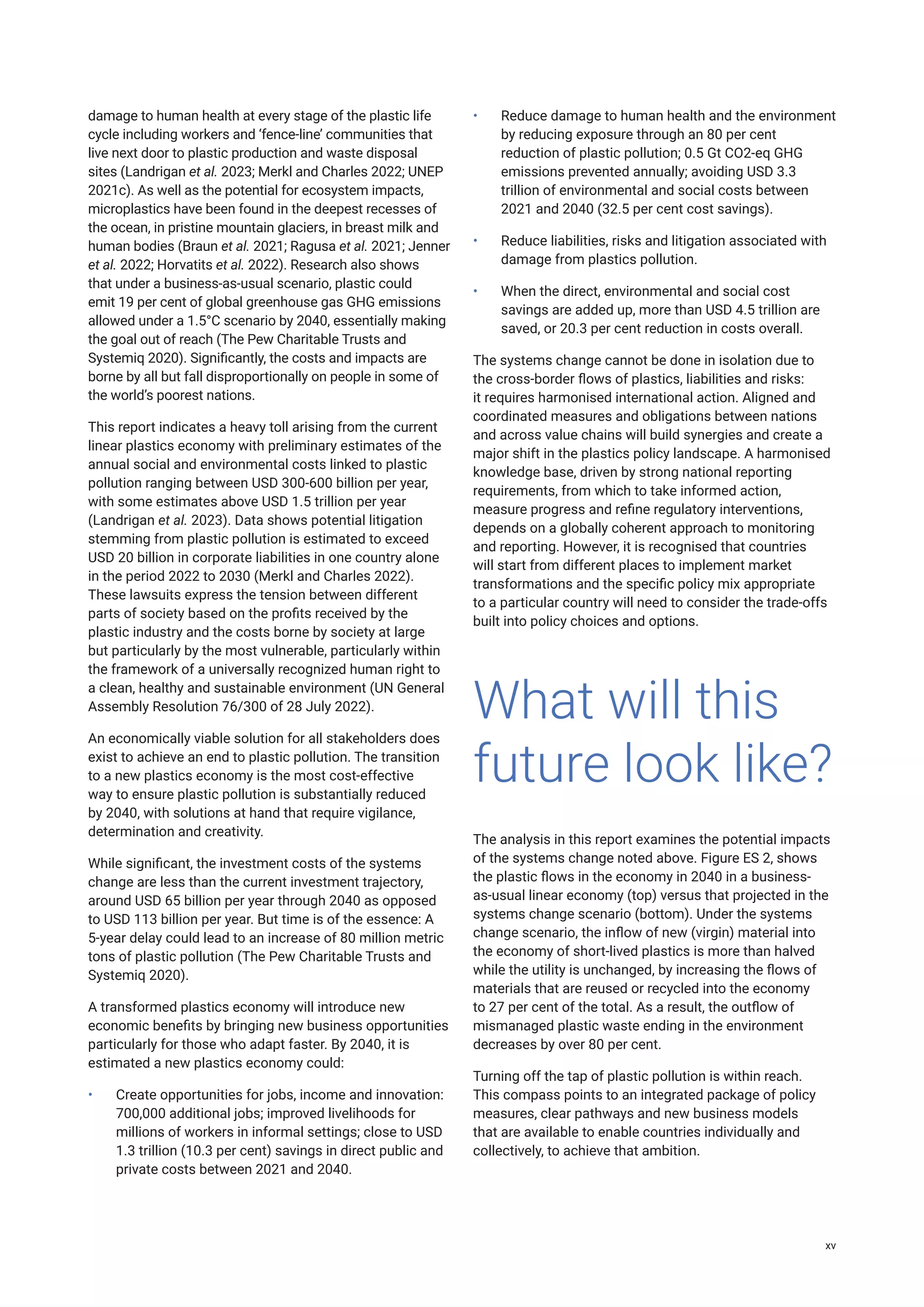 damage to human health at every stage of the plastic life
cycle including workers and ‘fence-line’ communities that
live next door to plastic production and waste disposal
sites (Landrigan et al. 2023; Merkl and Charles 2022; UNEP
2021c). As well as the potential for ecosystem impacts,
microplastics have been found in the deepest recesses of
the ocean, in pristine mountain glaciers, in breast milk and
human bodies (Braun et al. 2021; Ragusa et al. 2021; Jenner
et al. 2022; Horvatits et al. 2022). Research also shows
that under a business-as-usual scenario, plastic could
emit 19 per cent of global greenhouse gas GHG emissions
allowed under a 1.5°C scenario by 2040, essentially making
the goal out of reach (The Pew Charitable Trusts and
Systemiq 2020). Significantly, the costs and impacts are
borne by all but fall disproportionally on people in some of
the world’s poorest nations.
This report indicates a heavy toll arising from the current
linear plastics economy with preliminary estimates of the
annual social and environmental costs linked to plastic
pollution ranging between USD 300-600 billion per year,
with some estimates above USD 1.5 trillion per year
(Landrigan et al. 2023). Data shows potential litigation
stemming from plastic pollution is estimated to exceed
USD 20 billion in corporate liabilities in one country alone
in the period 2022 to 2030 (Merkl and Charles 2022).
These lawsuits express the tension between different
parts of society based on the profits received by the
plastic industry and the costs borne by society at large
but particularly by the most vulnerable, particularly within
the framework of a universally recognized human right to
a clean, healthy and sustainable environment (UN General
Assembly Resolution 76/300 of 28 July 2022).
An economically viable solution for all stakeholders does
exist to achieve an end to plastic pollution. The transition
to a new plastics economy is the most cost-effective
way to ensure plastic pollution is substantially reduced
by 2040, with solutions at hand that require vigilance,
determination and creativity.
While significant, the investment costs of the systems
change are less than the current investment trajectory,
around USD 65 billion per year through 2040 as opposed
to USD 113 billion per year. But time is of the essence: A
5-year delay could lead to an increase of 80 million metric
tons of plastic pollution (The Pew Charitable Trusts and
Systemiq 2020).
A transformed plastics economy will introduce new
economic benefits by bringing new business opportunities
particularly for those who adapt faster. By 2040, it is
estimated a new plastics economy could:
• Create opportunities for jobs, income and innovation:
700,000 additional jobs; improved livelihoods for
millions of workers in informal settings; close to USD
1.3 trillion (10.3 per cent) savings in direct public and
private costs between 2021 and 2040.
• Reduce damage to human health and the environment
by reducing exposure through an 80 per cent
reduction of plastic pollution; 0.5 Gt CO2-eq GHG
emissions prevented annually; avoiding USD 3.3
trillion of environmental and social costs between
2021 and 2040 (32.5 per cent cost savings).
• Reduce liabilities, risks and litigation associated with
damage from plastics pollution.
• When the direct, environmental and social cost
savings are added up, more than USD 4.5 trillion are
saved, or 20.3 per cent reduction in costs overall.
The systems change cannot be done in isolation due to
the cross-border flows of plastics, liabilities and risks:
it requires harmonised international action. Aligned and
coordinated measures and obligations between nations
and across value chains will build synergies and create a
major shift in the plastics policy landscape. A harmonised
knowledge base, driven by strong national reporting
requirements, from which to take informed action,
measure progress and refine regulatory interventions,
depends on a globally coherent approach to monitoring
and reporting. However, it is recognised that countries
will start from different places to implement market
transformations and the specific policy mix appropriate
to a particular country will need to consider the trade-offs
built into policy choices and options.
The analysis in this report examines the potential impacts
of the systems change noted above. Figure ES 2, shows
the plastic flows in the economy in 2040 in a business-
as-usual linear economy (top) versus that projected in the
systems change scenario (bottom). Under the systems
change scenario, the inflow of new (virgin) material into
the economy of short-lived plastics is more than halved
while the utility is unchanged, by increasing the flows of
materials that are reused or recycled into the economy
to 27 per cent of the total. As a result, the outflow of
mismanaged plastic waste ending in the environment
decreases by over 80 per cent.
Turning off the tap of plastic pollution is within reach.
This compass points to an integrated package of policy
measures, clear pathways and new business models
that are available to enable countries individually and
collectively, to achieve that ambition.
What will this
future look like?
xv
 