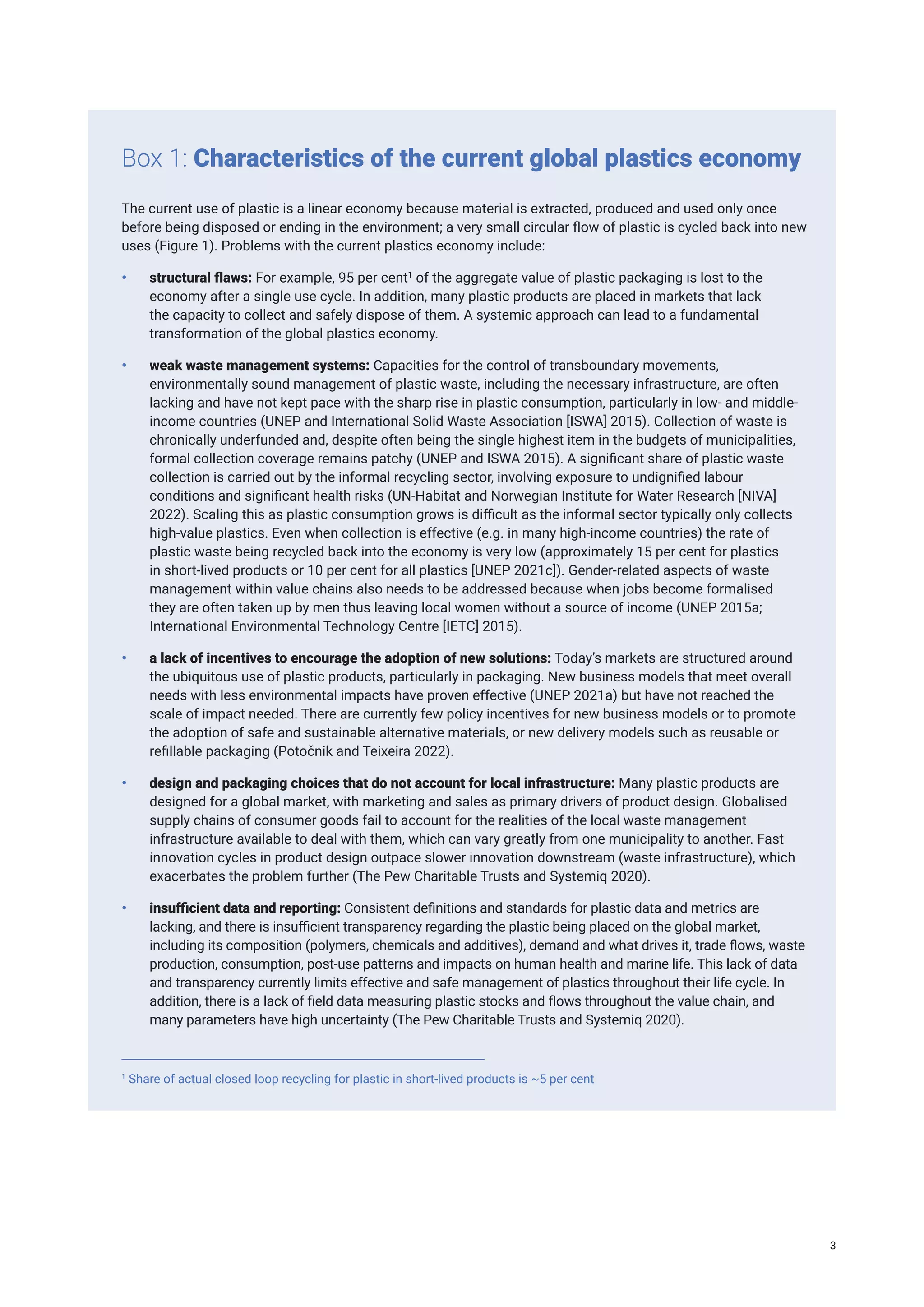 The current use of plastic is a linear economy because material is extracted, produced and used only once
before being disposed or ending in the environment; a very small circular flow of plastic is cycled back into new
uses (Figure 1). Problems with the current plastics economy include:
• structural flaws: For example, 95 per cent1
of the aggregate value of plastic packaging is lost to the
economy after a single use cycle. In addition, many plastic products are placed in markets that lack
the capacity to collect and safely dispose of them. A systemic approach can lead to a fundamental
transformation of the global plastics economy.
• weak waste management systems: Capacities for the control of transboundary movements,
environmentally sound management of plastic waste, including the necessary infrastructure, are often
lacking and have not kept pace with the sharp rise in plastic consumption, particularly in low- and middle-
income countries (UNEP and International Solid Waste Association [ISWA] 2015). Collection of waste is
chronically underfunded and, despite often being the single highest item in the budgets of municipalities,
formal collection coverage remains patchy (UNEP and ISWA 2015). A significant share of plastic waste
collection is carried out by the informal recycling sector, involving exposure to undignified labour
conditions and significant health risks (UN-Habitat and Norwegian Institute for Water Research [NIVA]
2022). Scaling this as plastic consumption grows is difficult as the informal sector typically only collects
high-value plastics. Even when collection is effective (e.g. in many high-income countries) the rate of
plastic waste being recycled back into the economy is very low (approximately 15 per cent for plastics
in short-lived products or 10 per cent for all plastics [UNEP 2021c]). Gender-related aspects of waste
management within value chains also needs to be addressed because when jobs become formalised
they are often taken up by men thus leaving local women without a source of income (UNEP 2015a;
International Environmental Technology Centre [IETC] 2015).
• a lack of incentives to encourage the adoption of new solutions: Today’s markets are structured around
the ubiquitous use of plastic products, particularly in packaging. New business models that meet overall
needs with less environmental impacts have proven effective (UNEP 2021a) but have not reached the
scale of impact needed. There are currently few policy incentives for new business models or to promote
the adoption of safe and sustainable alternative materials, or new delivery models such as reusable or
refillable packaging (Potočnik and Teixeira 2022).
• design and packaging choices that do not account for local infrastructure: Many plastic products are
designed for a global market, with marketing and sales as primary drivers of product design. Globalised
supply chains of consumer goods fail to account for the realities of the local waste management
infrastructure available to deal with them, which can vary greatly from one municipality to another. Fast
innovation cycles in product design outpace slower innovation downstream (waste infrastructure), which
exacerbates the problem further (The Pew Charitable Trusts and Systemiq 2020).
• insufficient data and reporting: Consistent definitions and standards for plastic data and metrics are
lacking, and there is insufficient transparency regarding the plastic being placed on the global market,
including its composition (polymers, chemicals and additives), demand and what drives it, trade flows, waste
production, consumption, post-use patterns and impacts on human health and marine life. This lack of data
and transparency currently limits effective and safe management of plastics throughout their life cycle. In
addition, there is a lack of field data measuring plastic stocks and flows throughout the value chain, and
many parameters have high uncertainty (The Pew Charitable Trusts and Systemiq 2020).
Box 1: Characteristics of the current global plastics economy
1
Share of actual closed loop recycling for plastic in short-lived products is ~5 per cent
3
 