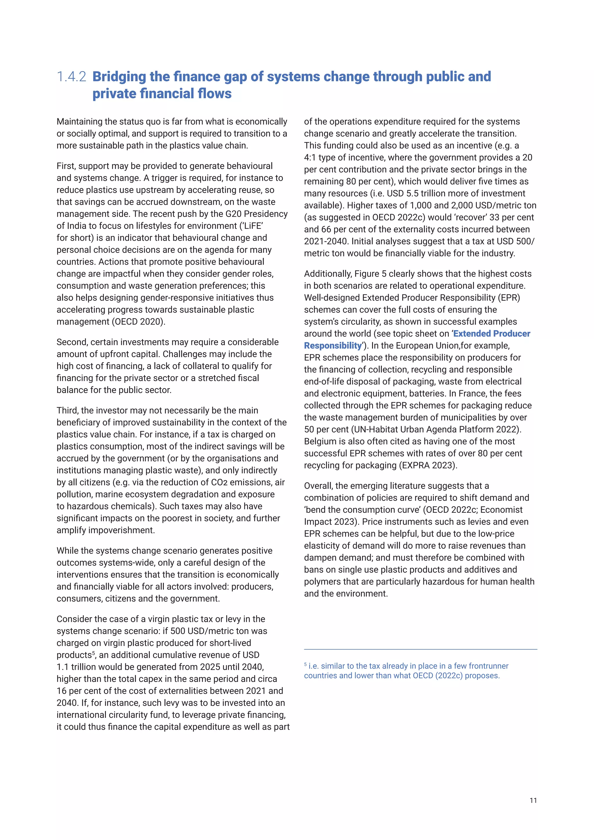 1.4.2 Bridging the finance gap of systems change through public and 		
private financial flows
Maintaining the status quo is far from what is economically
or socially optimal, and support is required to transition to a
more sustainable path in the plastics value chain.
First, support may be provided to generate behavioural
and systems change. A trigger is required, for instance to
reduce plastics use upstream by accelerating reuse, so
that savings can be accrued downstream, on the waste
management side. The recent push by the G20 Presidency
of India to focus on lifestyles for environment (‘LiFE’
for short) is an indicator that behavioural change and
personal choice decisions are on the agenda for many
countries. Actions that promote positive behavioural
change are impactful when they consider gender roles,
consumption and waste generation preferences; this
also helps designing gender-responsive initiatives thus
accelerating progress towards sustainable plastic
management (OECD 2020).
Second, certain investments may require a considerable
amount of upfront capital. Challenges may include the
high cost of financing, a lack of collateral to qualify for
financing for the private sector or a stretched fiscal
balance for the public sector.
Third, the investor may not necessarily be the main
beneficiary of improved sustainability in the context of the
plastics value chain. For instance, if a tax is charged on
plastics consumption, most of the indirect savings will be
accrued by the government (or by the organisations and
institutions managing plastic waste), and only indirectly
by all citizens (e.g. via the reduction of CO2 emissions, air
pollution, marine ecosystem degradation and exposure
to hazardous chemicals). Such taxes may also have
significant impacts on the poorest in society, and further
amplify impoverishment.
While the systems change scenario generates positive
outcomes systems-wide, only a careful design of the
interventions ensures that the transition is economically
and financially viable for all actors involved: producers,
consumers, citizens and the government.
Consider the case of a virgin plastic tax or levy in the
systems change scenario: if 500 USD/metric ton was
charged on virgin plastic produced for short-lived
products5
, an additional cumulative revenue of USD
1.1 trillion would be generated from 2025 until 2040,
higher than the total capex in the same period and circa
16 per cent of the cost of externalities between 2021 and
2040. If, for instance, such levy was to be invested into an
international circularity fund, to leverage private financing,
it could thus finance the capital expenditure as well as part
of the operations expenditure required for the systems
change scenario and greatly accelerate the transition.
This funding could also be used as an incentive (e.g. a
4:1 type of incentive, where the government provides a 20
per cent contribution and the private sector brings in the
remaining 80 per cent), which would deliver five times as
many resources (i.e. USD 5.5 trillion more of investment
available). Higher taxes of 1,000 and 2,000 USD/metric ton
(as suggested in OECD 2022c) would ‘recover’ 33 per cent
and 66 per cent of the externality costs incurred between
2021-2040. Initial analyses suggest that a tax at USD 500/
metric ton would be financially viable for the industry.
Additionally, Figure 5 clearly shows that the highest costs
in both scenarios are related to operational expenditure.
Well-designed Extended Producer Responsibility (EPR)
schemes can cover the full costs of ensuring the
system’s circularity, as shown in successful examples
around the world (see topic sheet on ‘Extended Producer
Responsibility’). In the European Union,for example,
EPR schemes place the responsibility on producers for
the financing of collection, recycling and responsible
end-of-life disposal of packaging, waste from electrical
and electronic equipment, batteries. In France, the fees
collected through the EPR schemes for packaging reduce
the waste management burden of municipalities by over
50 per cent (UN-Habitat Urban Agenda Platform 2022).
Belgium is also often cited as having one of the most
successful EPR schemes with rates of over 80 per cent
recycling for packaging (EXPRA 2023).
Overall, the emerging literature suggests that a
combination of policies are required to shift demand and
‘bend the consumption curve’ (OECD 2022c; Economist
Impact 2023). Price instruments such as levies and even
EPR schemes can be helpful, but due to the low-price
elasticity of demand will do more to raise revenues than
dampen demand; and must therefore be combined with
bans on single use plastic products and additives and
polymers that are particularly hazardous for human health
and the environment.
5
i.e. similar to the tax already in place in a few frontrunner
countries and lower than what OECD (2022c) proposes.
11
 