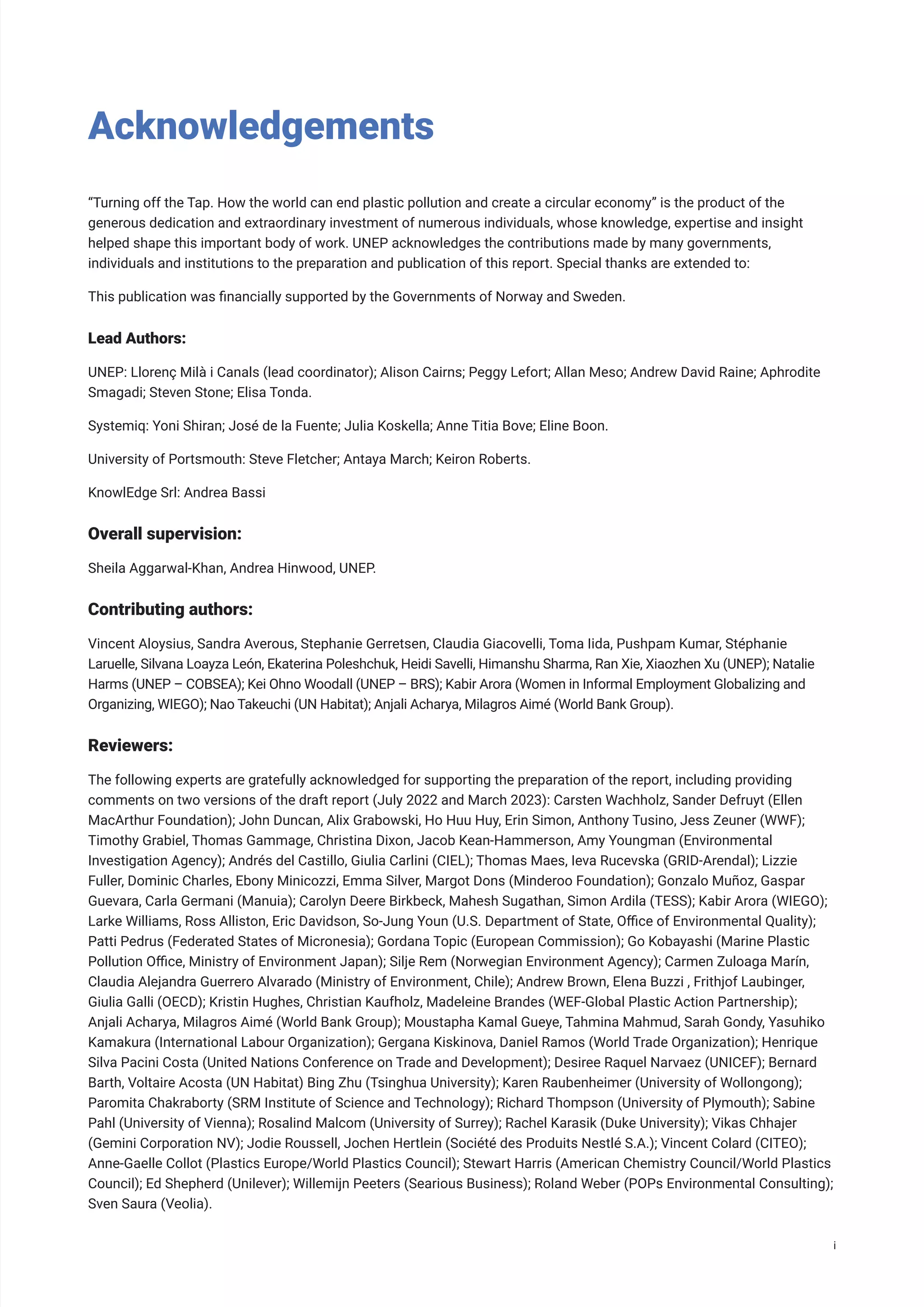 Acknowledgements
“Turning off the Tap. How the world can end plastic pollution and create a circular economy” is the product of the
generous dedication and extraordinary investment of numerous individuals, whose knowledge, expertise and insight
helped shape this important body of work. UNEP acknowledges the contributions made by many governments,
individuals and institutions to the preparation and publication of this report. Special thanks are extended to:
This publication was financially supported by the Governments of Norway and Sweden.
Lead Authors:
UNEP: Llorenç Milà i Canals (lead coordinator); Alison Cairns; Peggy Lefort; Allan Meso; Andrew David Raine; Aphrodite
Smagadi; Steven Stone; Elisa Tonda.
Systemiq: Yoni Shiran; José de la Fuente; Julia Koskella; Anne Titia Bove; Eline Boon.
University of Portsmouth: Steve Fletcher; Antaya March; Keiron Roberts.
KnowlEdge Srl: Andrea Bassi
Overall supervision:
Sheila Aggarwal-Khan, Andrea Hinwood, UNEP.
Contributing authors:
Vincent Aloysius, Sandra Averous, Stephanie Gerretsen, Claudia Giacovelli, Toma Iida, Pushpam Kumar, Stéphanie
Laruelle, Silvana Loayza León, Ekaterina Poleshchuk, Heidi Savelli, Himanshu Sharma, Ran Xie, Xiaozhen Xu (UNEP); Natalie
Harms (UNEP – COBSEA); Kei Ohno Woodall (UNEP – BRS); Kabir Arora (Women in Informal Employment Globalizing and
Organizing, WIEGO); Nao Takeuchi (UN Habitat); Anjali Acharya, Milagros Aimé (World Bank Group).
Reviewers:
The following experts are gratefully acknowledged for supporting the preparation of the report, including providing
comments on two versions of the draft report (July 2022 and March 2023): Carsten Wachholz, Sander Defruyt (Ellen
MacArthur Foundation); John Duncan, Alix Grabowski, Ho Huu Huy, Erin Simon, Anthony Tusino, Jess Zeuner (WWF);
Timothy Grabiel, Thomas Gammage, Christina Dixon, Jacob Kean-Hammerson, Amy Youngman (Environmental
Investigation Agency); Andrés del Castillo, Giulia Carlini (CIEL); Thomas Maes, Ieva Rucevska (GRID-Arendal); Lizzie
Fuller, Dominic Charles, Ebony Minicozzi, Emma Silver, Margot Dons (Minderoo Foundation); Gonzalo Muñoz, Gaspar
Guevara, Carla Germani (Manuia); Carolyn Deere Birkbeck, Mahesh Sugathan, Simon Ardila (TESS); Kabir Arora (WIEGO);
Larke Williams, Ross Alliston, Eric Davidson, So-Jung Youn (U.S. Department of State, Office of Environmental Quality);
Patti Pedrus (Federated States of Micronesia); Gordana Topic (European Commission); Go Kobayashi (Marine Plastic
Pollution Office, Ministry of Environment Japan); Silje Rem (Norwegian Environment Agency); Carmen Zuloaga Marín,
Claudia Alejandra Guerrero Alvarado (Ministry of Environment, Chile); Andrew Brown, Elena Buzzi , Frithjof Laubinger,
Giulia Galli (OECD); Kristin Hughes, Christian Kaufholz, Madeleine Brandes (WEF-Global Plastic Action Partnership);
Anjali Acharya, Milagros Aimé (World Bank Group); Moustapha Kamal Gueye, Tahmina Mahmud, Sarah Gondy, Yasuhiko
Kamakura (International Labour Organization); Gergana Kiskinova, Daniel Ramos (World Trade Organization); Henrique
Silva Pacini Costa (United Nations Conference on Trade and Development); Desiree Raquel Narvaez (UNICEF); Bernard
Barth, Voltaire Acosta (UN Habitat) Bing Zhu (Tsinghua University); Karen Raubenheimer (University of Wollongong);
Paromita Chakraborty (SRM Institute of Science and Technology); Richard Thompson (University of Plymouth); Sabine
Pahl (University of Vienna); Rosalind Malcom (University of Surrey); Rachel Karasik (Duke University); Vikas Chhajer
(Gemini Corporation NV); Jodie Roussell, Jochen Hertlein (Société des Produits Nestlé S.A.); Vincent Colard (CITEO);
Anne-Gaelle Collot (Plastics Europe/World Plastics Council); Stewart Harris (American Chemistry Council/World Plastics
Council); Ed Shepherd (Unilever); Willemijn Peeters (Searious Business); Roland Weber (POPs Environmental Consulting);
Sven Saura (Veolia).
i
 